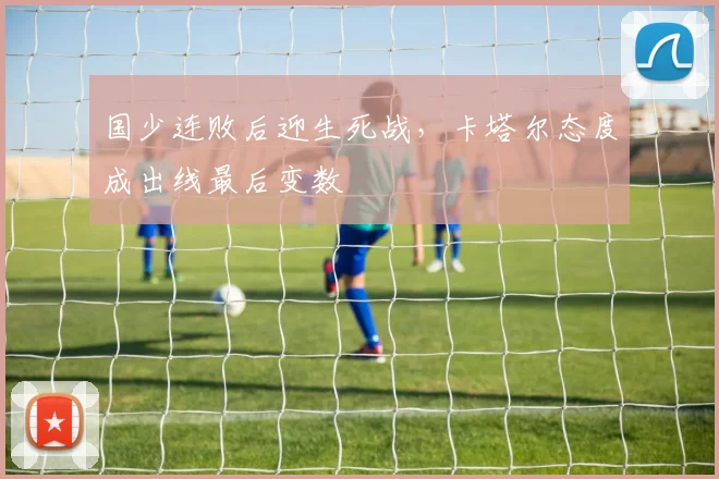国少连败后迎生死战，卡塔尔态度成出线最后变数