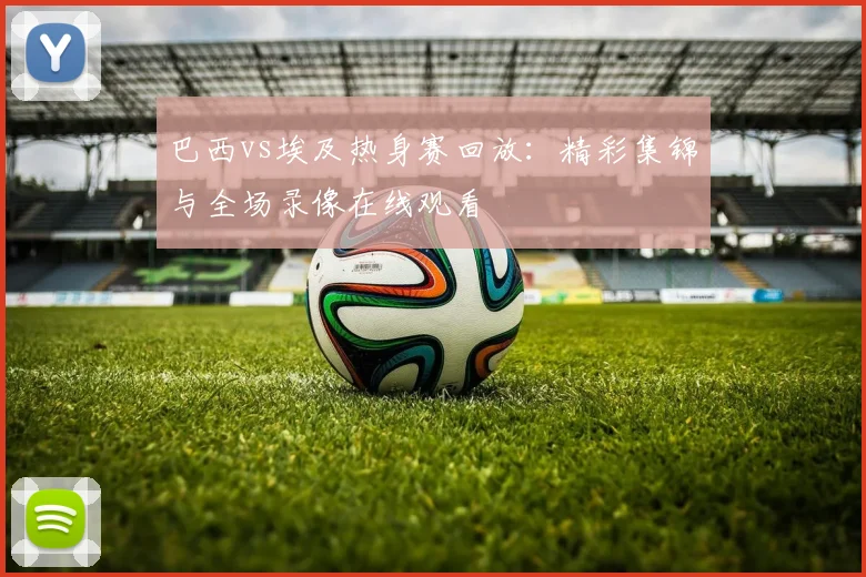 巴西vs埃及热身赛回放:精彩集锦与全场录像在线观看