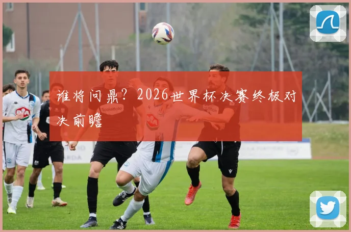 谁将问鼎？2026世界杯决赛终极对决前瞻