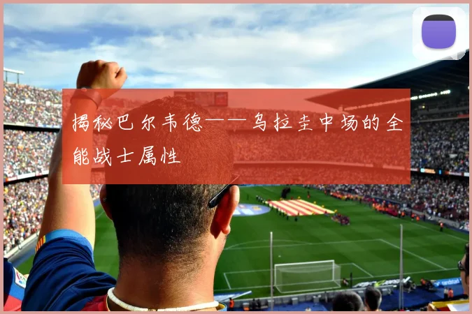 揭秘巴尔韦德——乌拉圭中场的全能战士属性