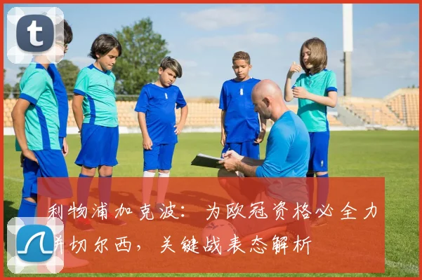 利物浦加克波：为欧冠资格必全力拼切尔西，关键战表态解析