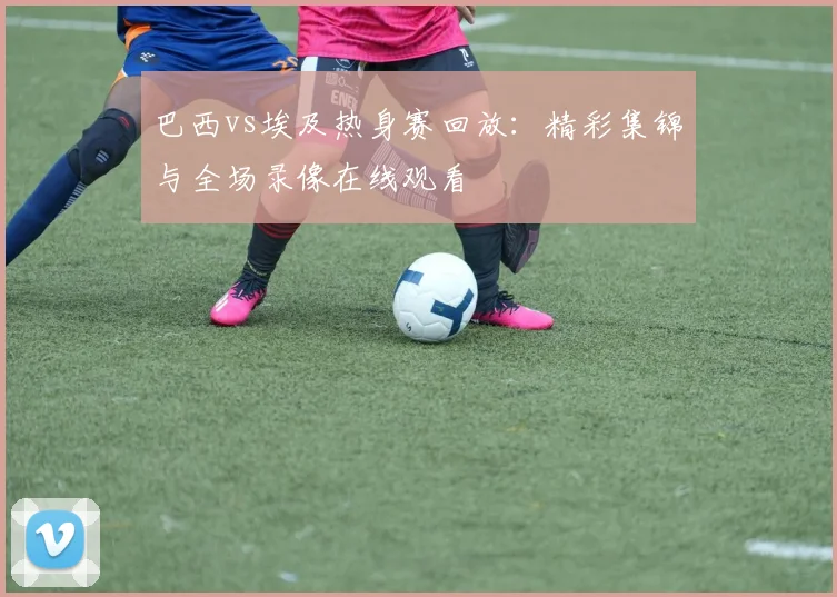 巴西vs埃及热身赛回放：精彩集锦与全场录像在线观看