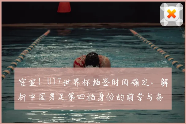 官宣！U17世界杯抽签时间确定，解析中国男足第四档身份的前景与备战策略