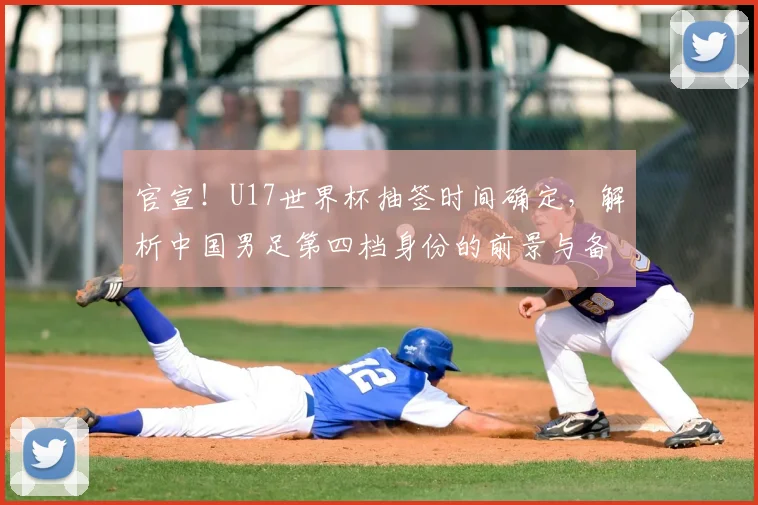 官宣！U17世界杯抽签时间确定，解析中国男足第四档身份的前景与备战策略