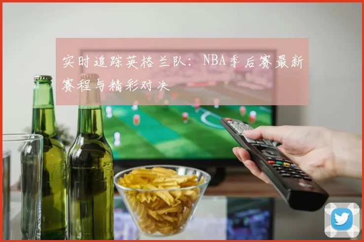 实时追踪英格兰队：NBA季后赛最新赛程与精彩对决