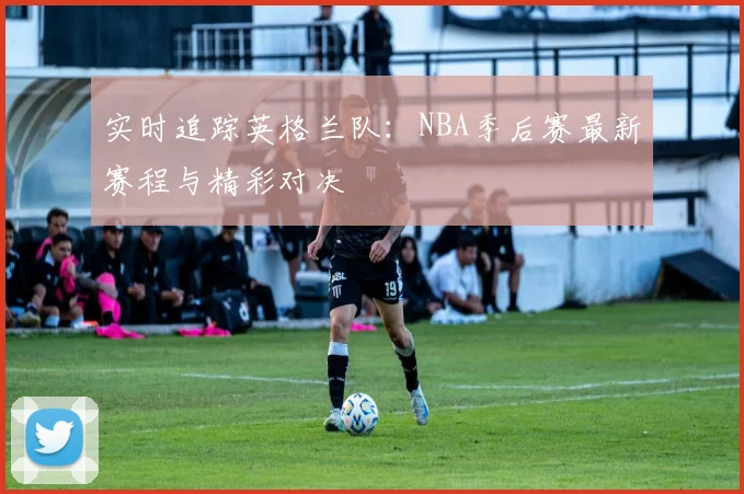 实时追踪英格兰队：NBA季后赛最新赛程与精彩对决