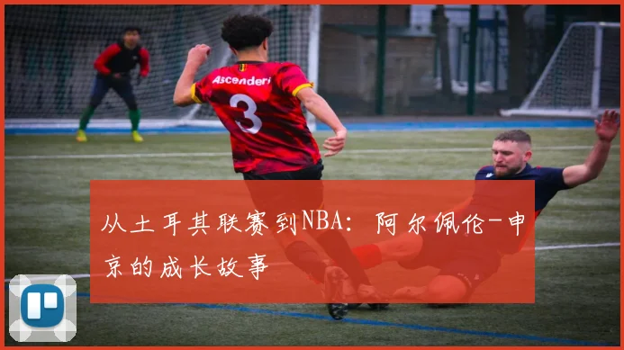 从土耳其联赛到NBA:阿尔佩伦-申京的成长故事
