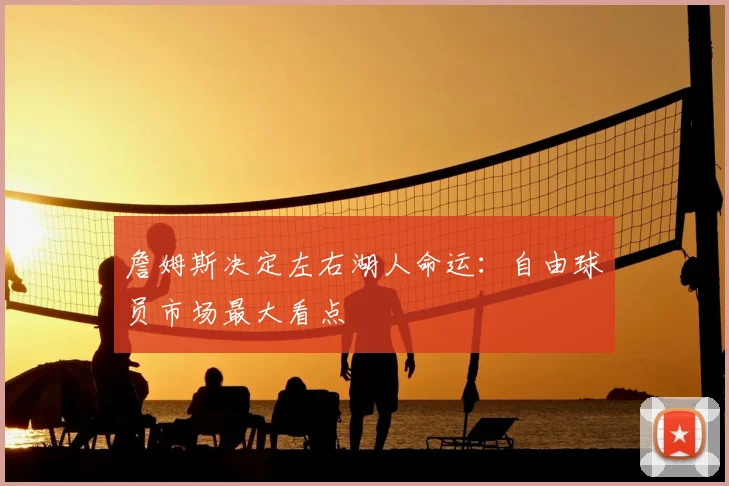 詹姆斯决定左右湖人命运：自由球员市场最大看点