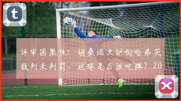 评审团聚焦：胡桑诺夫铲倒哈弗茨裁判未判罚，这球是否该吃牌？2026争议一幕深度讨论
