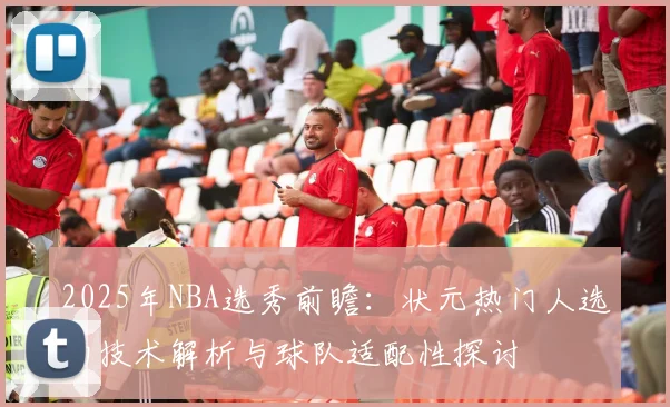 2025年NBA选秀前瞻：状元热门人选的技术解析与球队适配性探讨